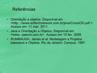 Referências Orientação a objetos. Disponível em  <http : //www.softechnetwork.com.br/java/CursoOO.pdf >. Acesso em :11 mar. 2011. Java e Orientação a Objetos. Disponível em  <www. caelum.com.br>  Acesso em 15 fev. 2009. RUMBAUGH, James et al. Modelagem e Projetos baseados e Objetos. Rio de Janeiro: Campus, 1997. 