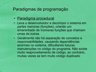 Paradigmas de programação Paradigma procedural Leva o desenvolvedor a decompor o sistema em partes menores (funções), criando um emaranhado de inúmeras funções que chamam umas às outras Geralmente não há separação de conceitos e responsabilidades, causando dependências enormes no sistema, dificultando futuras manutenções no código do programa. Não existe muito reaproveitamento de código, ao contrário, muitas vezes se tem muito código duplicado 
