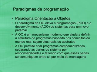 Paradigmas de programação Paradigma Orientação a Objetos  O paradigma da OO eleva a programação (POO) e o desenvolvimento (AOO) de sistemas para um novo patamar. A OO é um mecanismo moderno que ajuda a definir a estrutura de programas baseado nos conceitos do mundo real, sejam eles reais ou abstratos A OO permite criar programas componentizados, separando as partes do sistema por responsabilidades e fazendo com que essas partes se comuniquem entre si, por meio de mensagens 