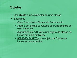 Objetos Um  objeto  é um exemplar de uma classe Exemplos Civic  é um objeto Classe de Automóveis João  é um objeto da Classe de Funcionários de uma empresa Algoritmos em VB.Net  é um objeto da classe de Livros em uma biblioteca 97885604340770  é um objeto da Classe de Livros em uma gráfica 
