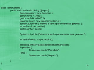 class TestaGerente { public static void main (String [ ] args) { Gerente gestor = new Gerente ( ); gestor.nome = "João"; gestor.setSalário(8000.0); Scanner input = new Scanner(System.in);  System.out.println ("Informe a senha para criar esse gerente: ");   int senha = input.nextInt();    gestor.senha = senha;  System.out.println ("Informe a senha para acessar esse gerente: ");   int senhaAcesso = input.nextInt();    boolean permite = gestor.autentica(senhaAcesso); if (permite) { System.out.println("Permitido"); } else { System.out.println("Negado"); } } } 