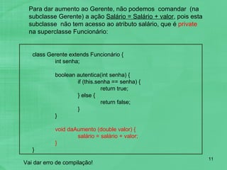 Para dar aumento ao Gerente, não podemos  comandar  (na subclasse Gerente) a ação  Salário = Salário + valor , pois esta subclasse  não tem acesso ao atributo salário, que é  private  na superclasse Funcionário: class Gerente extends Funcionário { int senha; boolean autentica(int senha) { if (this.senha == senha) { return true; } else { return false; } } void daAumento (double valor) { salário = salário + valor; } } Vai dar erro de compilação! 