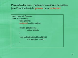 Para não dar erro, mudamos o atributo de salário (em Funcionário) de  private  para  protected import java.util.Scanner;  class Funcionário {  String nome; protected  double salário; double getSalário() { return salário; } void setSalário(double salário) { this.salário =  salário; } } 