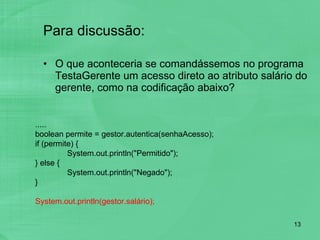 Para discussão: O que aconteceria se comandássemos no programa TestaGerente um acesso direto ao atributo salário do gerente, como na codificação abaixo? ..... boolean permite = gestor.autentica(senhaAcesso); if (permite) { System.out.println("Permitido"); } else { System.out.println("Negado"); } System.out.println(gestor.salário); 