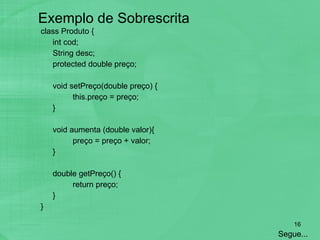 Exemplo de Sobrescrita class Produto {  int cod; String desc; protected double preço; void setPreço(double preço) { this.preço = preço; } void aumenta (double valor){ preço = preço + valor; } double getPreço() { return preço; } } Segue... 