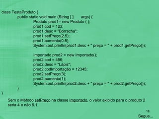 class TestaProduto { public static void main (String [ ] args) { Produto prod1= new Produto ( ); prod1.cod = 123; prod1.desc = "Borracha"; prod1.setPreço(2.5); prod1.aumenta(0.5); System.out.println(prod1.desc + " preço = " + prod1.getPreço());   Importado prod2 = new Importado(); prod2.cod = 456; prod2.desc = "Lápis"; prod2.codImportação = 12345; prod2.setPreço(3); prod2.aumenta(1); System.out.println(prod2.desc + " preço = " + prod2.getPreço()); } } Sem o Método  setPreço  na classe  Importado , o valor exibido para o produto 2 seria 4 e não 6.1  Segue... 