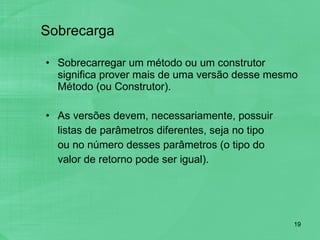 Sobrecarga Sobrecarregar um método ou um construtor significa prover mais de uma versão desse mesmo Método (ou Construtor). As versões devem, necessariamente, possuir listas de parâmetros diferentes, seja no tipo ou no número desses parâmetros (o tipo do valor de retorno pode ser igual). 
