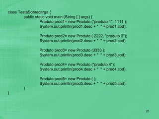class TestaSobrecarga { public static void main (String [ ] args) { Produto prod1= new Produto ("produto 1", 1111 ); System.out.println(prod1.desc + "  " + prod1.cod); Produto prod2= new Produto ( 2222, "produto 2"); System.out.println(prod2.desc + "  " + prod2.cod); Produto prod3= new Produto (3333 ); System.out.println(prod3.desc + "  " + prod3.cod); Produto prod4= new Produto ("produto 4"); System.out.println(prod4.desc + "  " + prod4.cod); Produto prod5= new Produto ( ); System.out.println(prod5.desc + "  " + prod5.cod); } } 