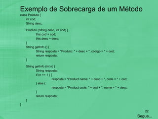 Exemplo de Sobrecarga de um Método class Produto {  int cod; String desc;   Produto (String desc, int cod) { this.cod = cod; this.desc = desc; } String getInfo () { String resposta = "Produto: " + desc + ", código = " + cod; return resposta; } String getInfo (int n) { String resposta; if (n == 1 ) { resposta = "Product name: " + desc + ", code = " + cod; } else { resposta = "Product code: " + cod + ", name = " + desc; } return resposta; } } Segue... 