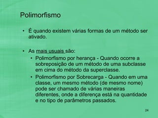 Polimorfismo É quando existem várias formas de um método ser ativado.  As  mais usuais  são: Polimorfismo por herança - Quando ocorre a sobreposição de um método de uma subclasse em cima do método da superclasse. Polimorfismo por Sobrecarga - Quando em uma classe, um mesmo método (de mesmo nome) pode ser chamado de várias maneiras diferentes, onde a diferença está na quantidade e no tipo de parâmetros passados. 