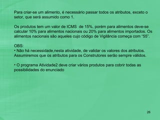 Para criar-se um alimento, é necessário passar todos os atributos, exceto o setor, que será assumido como 1.    Os produtos tem um valor de ICMS  de 15%, porém para alimentos deve-se calcular 10% para alimentos nacionais ou 20% para alimentos importados. Os alimentos nacionais são aqueles cujo código de Vigilância começa com “55”.   OBS:  Não há necessidade,nesta atividade, de validar os valores dos atributos. Assumiremos que os atributos para os Construtores serão sempre válidos.  O programa Atividade2 deve criar vários produtos para cobrir todas as possibilidades do enunciado  