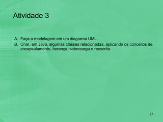 Faça a modelagem em um diagrama UML.  Criar, em Java, algumas classes relacionadas, aplicando os conceitos de encapsulamento, herança, sobrecarga e reescrita. Atividade 3 