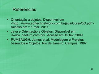 Referências Orientação a objetos. Disponível em  <http : //www.softechnetwork.com.br/java/CursoOO.pdf >. Acesso em :11 mar. 2011. Java e Orientação a Objetos. Disponível em  <www. caelum.com.br>  Acesso em 15 fev. 2009. RUMBAUGH, James et al. Modelagem e Projetos baseados e Objetos. Rio de Janeiro: Campus, 1997. 