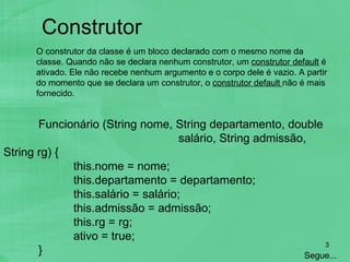 Funcionário (String nome, String departamento, double  salário, String admissão, String rg) { this.nome = nome; this.departamento = departamento; this.salário = salário; this.admissão = admissão; this.rg = rg; ativo = true; } Construtor   Segue... O construtor da classe é um bloco declarado com o mesmo nome da classe. Quando não se declara nenhum construtor, um  construtor default  é ativado. Ele não recebe nenhum argumento e o corpo dele é vazio. A partir do momento que se declara um construtor, o  construtor default  não é mais fornecido. 