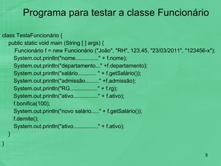 Programa para testar a classe Funcionário class TestaFuncionário { public static void main (String [ ] args) { Funcionário f = new Funcionário ("João", "RH", 123.45, "23/03/2011", "123456-x");    System.out.println("nome..............." + f.nome);   System.out.println("departamento..." +f.departamento);   System.out.println("salário............ " + f.getSalário());   System.out.println("admissão........." +f.admissão);   System.out.println("RG.................." + f.rg);   System.out.println("ativo................" + f.ativo);   f.bonifica(100);   System.out.println("novo salário....." + f.getSalário());   f.demite();   System.out.println("ativo................" + f.ativo); } }   