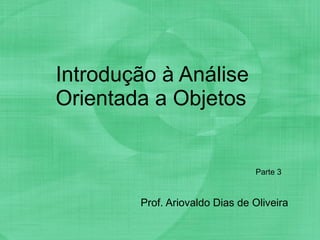 Introdução à Análise Orientada a Objetos Prof. Ariovaldo Dias de Oliveira Parte 3 