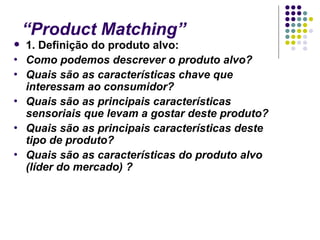 “Product Matching”
   1. Definição do produto alvo:
•   Como podemos descrever o produto alvo?
•   Quais são as características chave que
    interessam ao consumidor?
•   Quais são as principais características
    sensoriais que levam a gostar deste produto?
•   Quais são as principais características deste
    tipo de produto?
•   Quais são as características do produto alvo
    (líder do mercado) ?
 