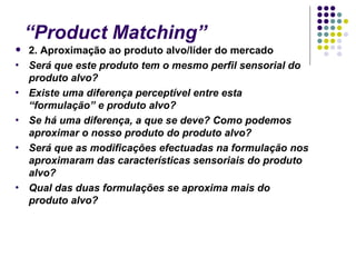 “Product Matching”
   2. Aproximação ao produto alvo/líder do mercado
•   Será que este produto tem o mesmo perfil sensorial do
    produto alvo?
•   Existe uma diferença perceptível entre esta
    “formulação” e produto alvo?
•   Se há uma diferença, a que se deve? Como podemos
    aproximar o nosso produto do produto alvo?
•   Será que as modificações efectuadas na formulação nos
    aproximaram das características sensoriais do produto
    alvo?
•   Qual das duas formulações se aproxima mais do
    produto alvo?
 
