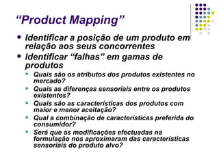“Product Mapping”
   Identificar a posição de um produto em
    relação aos seus concorrentes
   Identificar “falhas” em gamas de
    produtos
       Quais são os atributos dos produtos existentes no
        mercado?
       Quais as diferenças sensoriais entre os produtos
        existentes?
       Quais são as características dos produtos com
        maior e menor aceitação?
       Qual a combinação de características preferida do
        consumidor?
       Será que as modificações efectuadas na
        formulação nos aproximaram das características
        sensoriais do produto alvo?
 