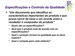 Especificações e Controlo da Qualidade
   “Um documento que identifica as
    características importantes do produto e que
    possa servir de base a um acordo entre o
    vendedor e comprador do produto”
       Quais são as especificações?
       Será que o produto está de acordo com as
        especificações?
       Qual a variação normal na qualidade que se deve
        esperar?
       Qual a variação para cada atributo?
 