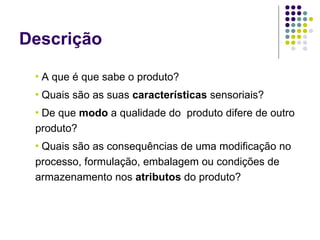 Descrição
 •   A que é que sabe o produto?
 •   Quais são as suas características sensoriais?
 •De que modo a qualidade do produto difere de outro
 produto?
 •Quais são as consequências de uma modificação no
 processo, formulação, embalagem ou condições de
 armazenamento nos atributos do produto?
 
