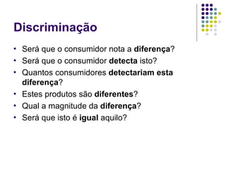 Discriminação
•   Será que o consumidor nota a diferença?
•   Será que o consumidor detecta isto?
•   Quantos consumidores detectariam esta
    diferença?
•   Estes produtos são diferentes?
•   Qual a magnitude da diferença?
•   Será que isto é igual aquilo?
 