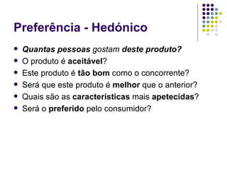 Preferência - Hedónico
   Quantas pessoas gostam deste produto?
   O produto é aceitável?
   Este produto é tão bom como o concorrente?
   Será que este produto é melhor que o anterior?
   Quais são as características mais apetecidas?
   Será o preferido pelo consumidor?
 