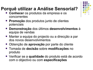 Porquê utilizar a Análise Sensorial?
     Conhecer os produtos da empresa e os
      concorrentes
     Promoção dos produtos junto de clientes
      potenciais
     Demonstração dos últimos desenvolvimentos à
      equipa de vendas
     Manter a equipa do projecto ou a direcção a par
      dos novos desenvolvimentos
     Obtenção de aprovação por parte do cliente
     Tomada de decisão sobre modificações no
      produto
     Verificar se a qualidade do produto está de acordo
      com o objectivo ou com especificações
 