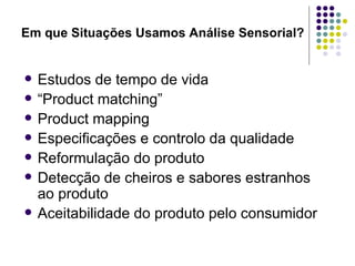 Em que Situações Usamos Análise Sensorial?


   Estudos de tempo de vida
   “Product matching”
   Product mapping
   Especificações e controlo da qualidade
   Reformulação do produto
   Detecção de cheiros e sabores estranhos
    ao produto
   Aceitabilidade do produto pelo consumidor
 