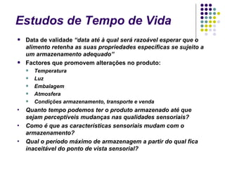 Estudos de Tempo de Vida
   Data de validade “data até à qual será razoável esperar que o
    alimento retenha as suas propriedades específicas se sujeito a
    um armazenamento adequado”
   Factores que promovem alterações no produto:
       Temperatura
       Luz
       Embalagem
       Atmosfera
       Condições armazenamento, transporte e venda
•   Quanto tempo podemos ter o produto armazenado até que
    sejam perceptíveis mudanças nas qualidades sensoriais?
•   Como é que as características sensoriais mudam com o
    armazenamento?
•   Qual o período máximo de armazenagem a partir do qual fica
    inaceitável do ponto de vista sensorial?
 