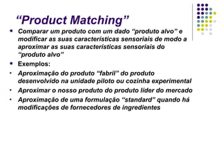 “Product Matching”
   Comparar um produto com um dado “produto alvo” e
    modificar as suas características sensoriais de modo a
    aproximar as suas características sensoriais do
    “produto alvo”
   Exemplos:
•   Aproximação do produto “fabril” do produto
    desenvolvido na unidade piloto ou cozinha experimental
•   Aproximar o nosso produto do produto líder do mercado
•   Aproximação de uma formulação “standard” quando há
    modificações de fornecedores de ingredientes
 