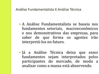 Análise Fundamentalista X Análise Técnica


     A Análise Fundamentalista se baseia nos
      fundamentos setoriais, macroeconômicos
      e nos demonstrativos das empresas, para
      saber de que forma os agentes irão
      interpretá-los no futuro.

     Já a Análise Técnica deixa que esses
      fundamentos sejam interpretados pelos
      participantes do mercado, de modo a
      analisar como a massa está absorvendo.
 