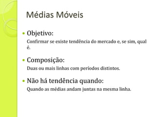 Médias Móveis
   Objetivo:
    Confirmar se existe tendência do mercado e, se sim, qual
    é.

   Composição:
    Duas ou mais linhas com períodos distintos.

   Não há tendência quando:
    Quando as médias andam juntas na mesma linha.
 
