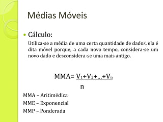 Médias Móveis
   Cálculo:
    Utiliza-se a média de uma certa quantidade de dados, ela é
    dita móvel porque, a cada novo tempo, considera-se um
    novo dado e desconsidera-se uma mais antigo.



               MMA= V1+V2+...+Vn
                     n
MMA – Aritimédica
MME – Exponencial
MMP – Ponderada
 