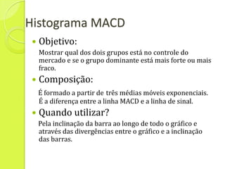 Histograma MACD
    Objetivo:
     Mostrar qual dos dois grupos está no controle do
     mercado e se o grupo dominante está mais forte ou mais
     fraco.
    Composição:
     É formado a partir de três médias móveis exponenciais.
     É a diferença entre a linha MACD e a linha de sinal.
    Quando utilizar?
     Pela inclinação da barra ao longo de todo o gráfico e
     através das divergências entre o gráfico e a inclinação
     das barras.
 