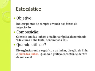 Estocástico
   Objetivo:
    Indicar pontos de compra e venda nas faixas de
    negociação.
   Composição:
    Consiste em das linhas: uma linha rápida, denominada
    %K, e uma linha lenta, denominada %D.
   Quando utilizar?
    Divergências entre o gráfico e as linhas, direção da linha
    e nível das linhas. Quando o gráfico encontra-se dentro
    de um canal.
 