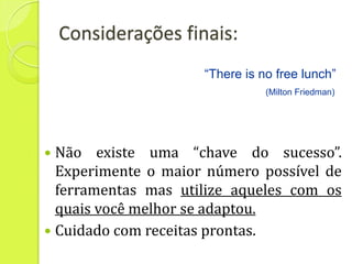 Considerações finais:
                     “There is no free lunch”
                                (Milton Friedman)




 Não existe uma “chave do sucesso”.
  Experimente o maior número possível de
  ferramentas mas utilize aqueles com os
  quais você melhor se adaptou.
 Cuidado com receitas prontas.
 