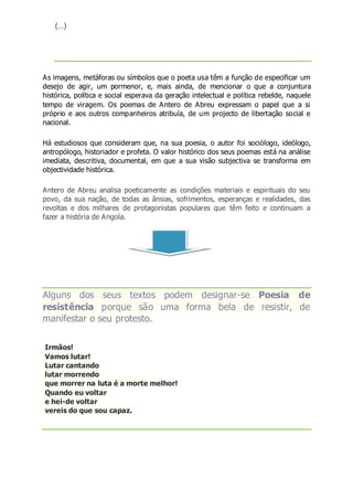 (…)
As imagens, metáforas ou símbolos que o poeta usa têm a função de especificar um
desejo de agir, um pormenor, e, mais ainda, de mencionar o que a conjuntura
histórica, política e social esperava da geração intelectual e política rebelde, naquele
tempo de viragem. Os poemas de Antero de Abreu expressam o papel que a si
próprio e aos outros companheiros atribuía, de um projecto de libertação social e
nacional.
Há estudiosos que consideram que, na sua poesia, o autor foi sociólogo, ideólogo,
antropólogo, historiador e profeta. O valor histórico dos seus poemas está na análise
imediata, descritiva, documental, em que a sua visão subjectiva se transforma em
objectividade histórica.
Antero de Abreu analisa poeticamente as condições materiais e espirituais do seu
povo, da sua nação, de todas as ânsias, sofrimentos, esperanças e realidades, das
revoltas e dos milhares de protagonistas populares que têm feito e continuam a
fazer a história de Angola.
Alguns dos seus textos podem designar-se Poesia de
resistência porque são uma forma bela de resistir, de
manifestar o seu protesto.
Irmãos!
Vamos lutar!
Lutar cantando
lutar morrendo
que morrer na luta é a morte melhor!
Quando eu voltar
e hei-de voltar
vereis do que sou capaz.
 