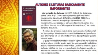 Interpretação das Culturas, GEERTZ, Clifford. Rio de Janeiro,
Zahar, 1978. (Cap. 1: Uma descrição densa: por uma teoria
interpretativa da cultura). Clifford Geertz (1926-2006) foi o
fundador da chamada antropologia hermenêutica ou
interpretativa, que acabou se abrangendo em uma grande área
da ciência. Em sua obra “A interpretação das Culturas”, ele traz o
conceito de cultura.
A cultura é o principal eixo do texto e um conceito fundamental
na antropologia. Geertz usa o conceito de Max Weber, que afirma
que o homem é um ser amarrado em teias de significados que ele
mesmo teceu.
O que poderia ser chamado de teias de significados na visão dele
seria: o mito, a religião, a arte, a escrita, a comunicação, os hábitos
sociais, o comportamento, entre outros. Quando o autor cita que a
cultura é pública, ele esta se referindo aos significados que não se
encontram na mente de uma ou outra pessoa, e sim na ação social,
nos comportamentos.
 