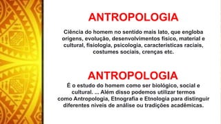 ANTROPOLOGIA
Ciência do homem no sentido mais lato, que engloba
origens, evolução, desenvolvimentos físico, material e
cultural, fisiologia, psicologia, características raciais,
costumes sociais, crenças etc.
ANTROPOLOGIA
É o estudo do homem como ser biológico, social e
cultural. ... Além disso podemos utilizar termos
como Antropologia, Etnografia e Etnologia para distinguir
diferentes níveis de análise ou tradições acadêmicas.
 