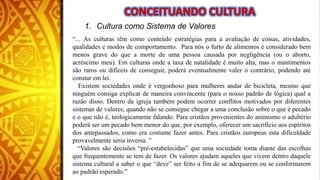 1. Cultura como Sistema de Valores
“... As culturas têm como conteúdo estratégias para a avaliação de coisas, atividades,
qualidades e modos de comportamento. Para nós o furto de alimentos é considerado bem
menos grave do que a morte de uma pessoa causada por negligência (ou o aborto,
acréscimo meu). Em culturas onde a taxa de natalidade é muito alta, mas o mantimentos
são raros ou difíceis de conseguir, poderá eventualmente valer o contrário, podendo até
constar em lei.
Existem sociedades onde é vergonhoso para mulheres andar de bicicleta, mesmo que
ninguém consiga explicar de maneira convincente (para o nosso padrão de lógica) qual a
razão disso. Dentro da igreja também podem ocorrer conflitos motivados por diferentes
sistemas de valores, quando não se consegue chegar a uma conclusão sobre o que é pecado
e o que não é, teologicamente falando. Para cristãos provenientes do animismo o adultério
poderá ser um pecado bem menor do que, por exemplo, oferecer um sacrifício aos espíritos
dos antepassados, como era costume fazer antes. Para cristãos europeus esta dificuldade
provavelmente seria inversa. ”
“Valores são decisões “pré-estabelecidas” que uma sociedade toma diante das escolhas
que frequentemente se tem de fazer. Os valores ajudam aqueles que vivem dentro daquele
sistema cultural a saber o que “deve” ser feito a fim de se adequarem ou se conformarem
ao padrão esperado.”
 