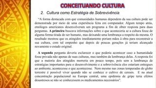 2. Cultura como Estratégia de Sobrevivência
“A forma destacada com que comunidades humanas dependem da sua cultura pode ser
demonstrada por meio de uma experiência feita em computador. Algum tempo atrás,
etnólogos americanos desenvolveram um programa a fim de obter resposta para duas
perguntas. A primeira buscava informações sobre o que aconteceria se a cultura fosse de
alguma forma tirada do ser humano, mas deixando uma lembrança a respeito da mesma. O
resultado mostrou que os atingidos imediatamente poriam mãos à obra para reconstruir a
sua cultura, com tal empenho que depois de poucas gerações já teriam alcançado
novamente o estado original.
A segunda pergunta deveria esclarecer o que poderia acontecer caso a humanidade
fosse privada não apenas de suas culturas, mas também da lembrança delas. A resposta foi
que a maioria dos atingidos morreria em pouco tempo, pois sem a lembrança de
estratégias importantes para o desenvolvimento e a sobrevivência eles estariam entregues
ao ambiente, acontecesse o que acontecesse. Nem mesmo nas zonas temperadas do globo
terrestre é possível viver quando não se conhece o cultivo de cereais. E na atual
concentração populacional na Europa central, uma epidemia de gripe teria efeitos
desastrosos se não se conhecessem os medicamentos necessários”.
 