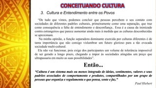 3. Cultura e Entendimento entre os Povos
“De tudo que vimos, podemos concluir que pessoas percebem o seu contato com
sociedades de diferentes padrões culturais, primeiramente como uma separação, que traz
como consequência a falta de entendimento e desconfiança.. Essa é a causa da inimizade
contra estrangeiros que parece aumentar ainda mais à medida que as culturas desconhecidas
se aproximam.
Na minha opinião, a função separadora dominante exercida por culturas diferentes é de
tanta importância que não consigo vislumbrar um futuro glorioso para a tão evocada
sociedade multi-cultural.
Ela não vai funcionar, pois exige dos participantes um volume de tolerância impossível
de ser gerado a longo prazo, chegando a impor às sociedades atingidas um preço que
ultrapassaria em muito as suas possibilidades”.
Então...
“Cultura é um sistema mais ou menos integrado de ideias, sentimentos, valores e seus
padrões associados de comportamento e produtos, compartilhados por um grupo de
pessoas que organiza e regulamenta o que pensa, sente e faz.”
Paul Hiebert
 