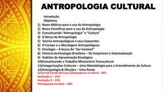 ANTROPOLOGIA CULTURAL
Introdução
Objetivos
1) Bases Bíblicas para o uso da Antropologia
2) Bases Científicas para o uso da Antropologia
3) Conceituando “Antropologia” e “Cultura”
4) O Berço da Antropologia
5) Teorias Antropológicas e seus Expoentes
6) O Campo e a Abordagem Antropológicos
7) Etnologia – A busca do “Ser invisível”
8) Historia da Etnologia Brasileira – Do Empirismo à Sistematização
9) Padrões de Aproximação Etnológica
10)Conceituando o Trabalho Missionário Transcultural
11)Categorizações Culturais – Uma Metodologia para o Entendimento da Cultura
12)Antropologia & Missões – Uma Ponte
Leitura & Estudo de Caso (Shakespeare na Selva) - 30%
Avaliação 1 – 15%
Avaliação 2 – 15%
Participação em Aula – 30%
 