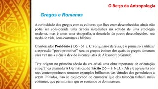 A curiosidade dos gregos com as culturas que lhes eram desconhecidas ainda não
podia ser considerada uma ciência sistemática no sentido de uma etnologia
moderna, mas é antes uma etnografia, a descrição de povos desconhecidos, seu
modo de vida, seus costumes e hábitos.
O historiador Posidônio (135 – 51 a. C.) originário da Síria, é o primeiro a utilizar
a expressão “povo primitivo” para os grupos étnicos dos quais os gregos tomaram
cada vez mais ciência devido às conquistas de Alexandre o Grande.
Teve origem no primeiro século da era cristã uma obra importante de orientação
etnográfica chamada A Germânica, de Tácito (55 – 116 d.C). Ali ele apresenta aos
seus contemporâneos romanos exemplos brilhantes das virtudes dos germânicos a
serem imitados, não se esquecendo de enumerar que eles também tinham maus
costumes, que permitiriam que os romanos os dominassem.
O Berço da Antropologia
 