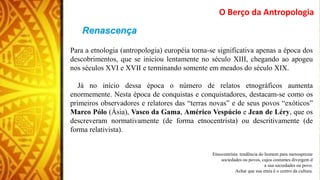 O Berço da Antropologia
Para a etnologia (antropologia) européia torna-se significativa apenas a época dos
descobrimentos, que se iniciou lentamente no século XIII, chegando ao apogeu
nos séculos XVI e XVII e terminando somente em meados do século XIX.
Já no início dessa época o número de relatos etnográficos aumenta
enormemente. Nesta época de conquistas e conquistadores, destacam-se como os
primeiros observadores e relatores das “terras novas” e de seus povos “exóticos”
Marco Pólo (Ásia), Vasco da Gama, Américo Vespúcio e Jean de Léry, que os
descreveram normativamente (de forma etnocentrista) ou descritivamente (de
forma relativista).
Etnocentrista: tendência do homem para menosprezar
sociedades ou povos, cujos costumes divergem d
a sua sociedades ou povo.
Achar que sua etnia é o centro da cultura.
 