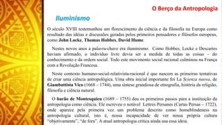 O Berço da Antropologia
O século XVIII testemunhou um florescimento da ciência e da filosofia na Europa como
resultado das idéias e discussões geradas pelos primeiros pensadores e filósofos europeus,
como John Locke, Thomas Hobbes, David Hume.
Nestes novos anos a palavra-chave era iluminismo. Como Hobbes, Locke e Descartes
haviam afirmado, o indivíduo livre devia ser a medida de todas as coisas – do
conhecimento e da ordem social. Todo este movimento social racional culminou na França
com a Revolução Francesa.
Neste contexto humano-social-relativista-racional é que nascem as primeiras tentativas
de criar uma ciência antropológica. Uma obra inicial importante foi La Scienza nuova, de
Giambattista Vico (1668 – 1744), uma síntese grandiosa de etnografia, história da religião,
filosofia e ciência natural.
O barão de Montesquieu (1689 – 1755) deu os primeiros passos para a instituição da
antropologia como ciência. Ele escreveu o notável Lettres Persanes (Cartas Persas – 1722),
onde aparece pela primeira vez um problema descrito como homeblindeness na
antropologia cultural, isto é, nossa incapacidade de ver nossa própria cultura
“objetivamente”, “de fora”. A atual antropologia crítica ainda usa essa ideia.
 