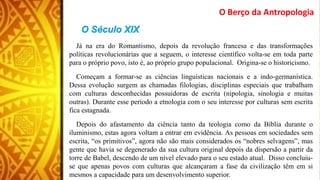 O Berço da Antropologia
Já na era do Romantismo, depois da revolução francesa e das transformações
políticas revolucionárias que a seguem, o interesse científico volta-se em toda parte
para o próprio povo, isto é, ao próprio grupo populacional. Origina-se o historicismo.
Começam a formar-se as ciências linguísticas nacionais e a indo-germanística.
Dessa evolução surgem as chamadas filologias, disciplinas especiais que trabalham
com culturas desconhecidas possuidoras de escrita (nipologia, sinologia e muitas
outras). Durante esse período a etnologia com o seu interesse por culturas sem escrita
fica estagnada.
Depois do afastamento da ciência tanto da teologia como da Bíblia durante o
iluminismo, estas agora voltam a entrar em evidência. As pessoas em sociedades sem
escrita, “os primitivos”, agora não são mais considerados os “nobres selvagens”, mas
gente que havia se degenerado da sua cultura original depois da dispersão a partir da
torre de Babel, descendo de um nível elevado para o seu estado atual. Disso concluiu-
se que apenas povos com culturas que alcançaram a fase da civilização têm em si
mesmos a capacidade para um desenvolvimento superior.
 