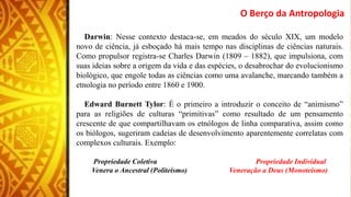 O Berço da Antropologia
Darwin: Nesse contexto destaca-se, em meados do século XIX, um modelo
novo de ciência, já esboçado há mais tempo nas disciplinas de ciências naturais.
Como propulsor registra-se Charles Darwin (1809 – 1882), que impulsiona, com
suas ideias sobre a origem da vida e das espécies, o desabrochar do evolucionismo
biológico, que engole todas as ciências como uma avalanche, marcando também a
etnologia no período entre 1860 e 1900.
Edward Burnett Tylor: É o primeiro a introduzir o conceito de “animismo”
para as religiões de culturas “primitivas” como resultado de um pensamento
crescente de que compartilhavam os etnólogos de linha comparativa, assim como
os biólogos, sugeriram cadeias de desenvolvimento aparentemente correlatas com
complexos culturais. Exemplo:
Propriedade Coletiva Propriedade Individual
Venera o Ancestral (Politeísmo) Veneração a Deus (Monoteísmo)
 