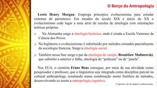 Lewis Henry Morgan: Emprega princípios evolucionistas para estudar
sistemas de parentesco. Em meados do século XIX e início do XX o
evolucionismo cede lugar a uma série de escolas de etnologia com orientações
teóricas próprias.
o Na Alemanha surge a etnologia histórica, onde é criada a Escola Vienense da
Ciência dos Povos.
o Na Inglaterra o evolucionismo é substituído por métodos oriundos parcialmente
da sociologia francesa. Surge a etnologia social.
o Também nessa fase surge o pai da etnologia de campo, Bronislaw Malinowski,
que substitui a anterior e falha, etnologia de “poltrona” ou de “janela”.
Nos EUA, o cientista Franz Boas consegue, por meio de sua atividade como
pesquisador e professor, que a linguística seja integrada como disciplina parcial na
cultural anthropology, resultando numa combinação muito frutífera de métodos,
desenvolvendo-se assim a antropologia cognitiva.
Cognitiva: ato de adquirir conhecimento.
O Berço da Antropologia
 